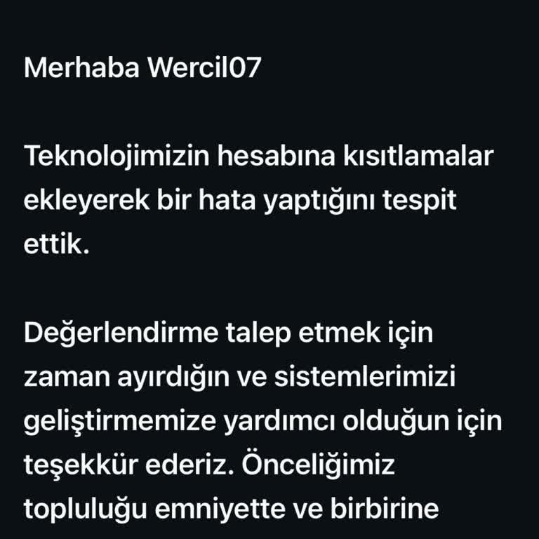 Bende ki sorun her gün gelen hatta günde 2 ya da 3 kez gelen kısıtlamayı selfie kontrolü yapılarak açılması sureti ile devam ediyor oluşu yani bu sözde kural ihlali ni işlemişim fakat selfie sisteminden sonra açılıyor ve bir özür mesajı vererek sistem biz yanlış yapmışız inceledik ve açtık diyor bu böyle devam edip duruyor